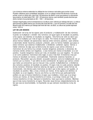 Los números enteros extienden la utilidad de los números naturales para contar cosas.
Pueden utilizarse para contabilizar pérdidas: si en un colegio entran 80 alumnos nuevos de
primer curso un cierto año, pero hay 100 alumnos de último curso que pasaron a educación
secundaria, en total habrá 100 − 80 = 20 alumnos menos; pero también puede decirse que
dicho número ha aumentado en 80 − 100 = −20 alumnos.
Ciertas magnitudes como la temperatura o la altura usan valores por debajo del cero. La altura
del Everest es 8848 metros por encima del nivel del mar, y por el contrario, la orilla del mar
Muerto está 423 metros por debajo del nivel del mar; es decir, su altura se puede expresar
como −423 m.
LEY DE LOS SIGNOS:
Explicación de la ley de los signos para el producto y multiplicación de dos números.
Cuando se multiplican o dividen dos números con igual signo el resultado es positivo,
si los signos son distintos el resultado es negativo. Otra forma de verlo es decir que
cuando se multiplica por más el signo no cabia. Por menos el signo cambia. Hasta
ahora hemos hablado de operaciones básicas entre números positivos, sean enteros
o decimales donde hacemos producto y división, pero no hemos hablado que pasa si
estos números que estamos multiplicando o dividiendo contienen signos. Vamos a
hablar entonces de algo que se llama la ley de signos y que vamos entonces a
memorizar de una forma muy simple. Cuando tengamos productos o divisiones de
números donde ambos son negativos, o sea menos por menos el resultado va a ser
positivo. Cuando tengamos menos por más, el resultado va a ser negativo. Ya vamos
a ver como podemos memorizar esta regla un poco más fácil. Si tenemos mas por
menos el resultado es menos, conmutatividad, finalmente estamos haciendo un
producto. Recuerden que una división se puede expresar como la multiplicación de un
número por su inverso. Y por último la otra combinación de signos que vamos a tener
que todos ya conocemos que es mas por mas, cuando multiplicábamos o dividíamos
dos números positivos el resultado es positivo. El signo más no suele ponerse delante
de los números. Entonces tenemos esta ley de signos y se tienen varias formas de
memorizarla. Una técnica para memorizar es decir que si dos signos son iguales, el
resultado es positivo. Mas y mas y menos por menos. Si los signos son distintos el
resultado va a ser negativo. Esa es una forma. La otra forma que particularmente
prefiero es que el menos transforma el signo que multiplica, miren que si yo tengo
menos por menos, el menos transforma el menos, si yo tengo menos por más, el
menos transforma el más. Siempre lo transforma, hace que sea lo contrario. Mientras
que el más nunca transforma el signo. Recordar esas formas independientemente de
las que sea es recomendable, lo importante es que siempre recordemos la ley de
signos.
 