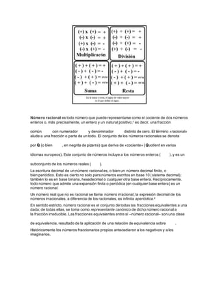 Número racional es todo número que puede representarse como el cociente de dos números
enteros o, más precisamente, un entero y un natural positivo;1 es decir, una fracción
común con numerador y denominador distinto de cero. El término «racional»
alude a una fracción o parte de un todo. El conjunto de los números racionales se denota
por Q (o bien , en negrita de pizarra) que deriva de «cociente» (Quotient en varios
idiomas europeos). Este conjunto de números incluye a los números enteros ( ), y es un
subconjunto de los números reales ( ).
La escritura decimal de un número racional es, o bien un número decimal finito, o
bien periódico. Esto es cierto no solo para números escritos en base 10 (sistema decimal);
también lo es en base binaria, hexadecimal o cualquier otra base entera. Recíprocamente,
todo número que admite una expansión finita o periódica (en cualquier base entera) es un
número racional.
Un número real que no es racional se llama número irracional; la expresión decimal de los
números irracionales, a diferencia de los racionales, es infinita aperiódica.2
En sentido estricto, número racional es el conjunto de todas las fracciones equivalentes a una
dada; de todas ellas, se toma como representante canónico de dicho número racional a
la fracción irreducible. Las fracciones equivalentes entre sí –número racional– son una clase
de equivalencia, resultado de la aplicación de una relación de equivalencia sobre .
Históricamente los números fraccionarios propios antecedieron a los negativos y a los
imaginarios.
 