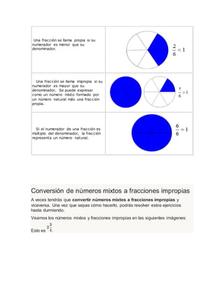 Una fracción se llama propia si su
numerador es menor que su
denominador.
Una fracción se llama impropia si su
numerador es mayor que su
denominador. Se puede expresar
como un número mixto formado por
un número natural más una fracción
propia.
Si el numerador de una fracción es
múltiplo del denominador, la fracción
representa un número natural.
Conversión de números mixtos a fracciones impropias
A veces tendrás que convertir números mixtos a fracciones impropias y
viceversa. Una vez que sepas cómo hacerlo, podrás resolver estos ejercicios
hasta durmiendo.
Veamos los números mixtos y fracciones impropias en las siguientes imágenes:
Esto es .
 