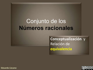 Conjunto de los
Números racionales
Eduardo Lizcano
Conceptualización y
Relación de
equivalencia
 