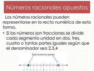 Los números racionales pueden
representarse en la recta numérica de esta
forma.
• Si los números son fracciones se divide
cada segmento unidad en dos, tres,
cuatro o tantas partes iguales según que
el denominador sea 2,3,4
Números racionales opuestos
 