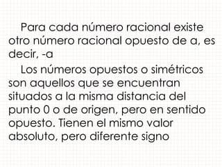 Para cada número racional existe
otro número racional opuesto de a, es
decir, -a
Los números opuestos o simétricos
son aquellos que se encuentran
situados a la misma distancia del
punto 0 o de origen, pero en sentido
opuesto. Tienen el mismo valor
absoluto, pero diferente signo
 