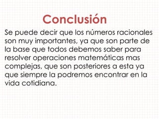 Se puede decir que los números racionales
son muy importantes, ya que son parte de
la base que todos debemos saber para
resolver operaciones matemáticas mas
complejas, que son posteriores a esta ya
que siempre la podremos encontrar en la
vida cotidiana.
Conclusión
 