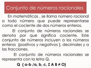 Conjunto de números racionales
En matemáticas , se llama número racional
a todo número que puede representarse
como el cociente de dos números enteros.
El conjunto de números racionales se
denota por que significa cociente. Este
conjunto de números incluyen a los números
enteros {positivos y negativos }, decimales y a
las fracciones.
El conjunto de números racionales se
representa con la letra Q.
Q { a-b /a, b, c, Z A B ≠ O}
 