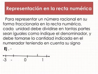 Representación en la recta numérica
Para representar un número racional en su
forma fraccionaria en la recta numérica,
cada unidad debe dividirse en tantas partes
sean iguales como indique el denominador, y
debe tomarse la cantidad indicada en el
numerador teniendo en cuenta su signo
Ej , -
-3 - 0 1
 