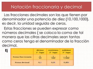 Las fracciones decimales son las que tienen por
denominador una potencia de diez {10,100,1000},
es decir, la unidad seguida de ceros.
Estas fracciones se pueden expresar como
números decimales { se coloca la coma de tal
manera que las cifras decimales sean tantas
como ceros tenga el denominador de la fracción
decimal.
Ej
Notación fraccionaria y decimal
 
