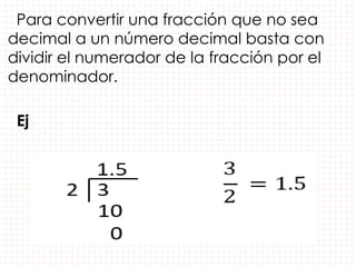 Para convertir una fracción que no sea
decimal a un número decimal basta con
dividir el numerador de la fracción por el
denominador.
Ej
 