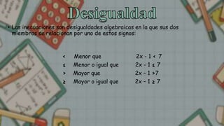 • Las inecuaciones son desigualdades algebraicas en la que sus dos
miembros se relacionan por uno de estos signos:
< Menor que 2x - 1 < 7
≤ Menor o igual que 2x - 1 ≤ 7
> Mayor que 2x – 1 >7
≥ Mayor o igual que 2x – 1 ≥ 7
 