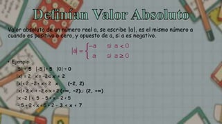 Valor absoluto de un número real a, se escribe |a|, es el mismo número a
cuando es positivo o cero, y opuesto de a, si a es negativo.
• Ejemplo:
|5| = 5 |-5 |= 5 |0| = 0
|x| = 2 x = −2 x = 2
|x|< 2 −2 < x < 2 x (−2, 2)
|x|> 2 x < −2 o x > 2 (−∞, −2) (2, +∞)
|x −2 | < 5 - 5 < x − 2 < 5
− 5 + 2 < x < 5 + 2 − 3 < x < 7
 