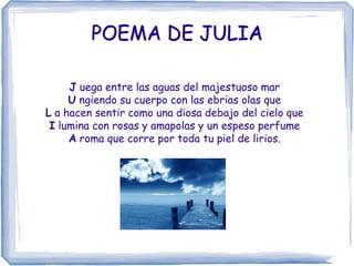 POEMA DE JULIA

     J uega entre las aguas del majestuoso mar
     U ngiendo su cuerpo con las ebrias olas que
L a hacen sentir como una diosa debajo del cielo que
 I lumina con rosas y amapolas y un espeso perfume
     A roma que corre por toda tu piel de lirios.
 