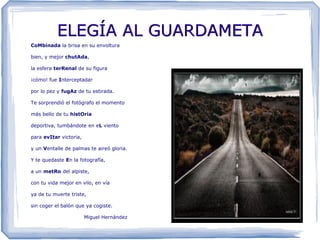 ELEGÍA AL GUARDAMETA
CoMbinada la brisa en su envoltura

bien, y mejor chutAda,

la esfera terRenal de su figura

¡cómo! fue Interceptadar

por lo pez y fugAz de tu estirada.

Te sorprendió el fotógrafo el momento

más bello de tu histOria

deportiva, tumbándote en eL viento

para evItar victoria,

y un Ventalle de palmas te aireó gloria.

Y te quedaste En la fotografía,

a un metRo del alpiste,

con tu vida mejor en vilo, en vía

ya de tu muerte triste,

sin coger el balón que ya cogiste.

                        Miguel Hernández
 