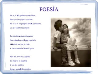 POESÍA
No se si Me quieres como dices,

Pero yo si te queriA corazón

No se si es un juego o amoR verdadero

Lo que sIente tu corazón



Tu me diciAs que me querias

Que estando a mi Lado eras feliz

YO sin ti me iria al cielo

Y sin tu corazón Moriria por ti



Para mi, eres mi Angelito

Yo para ti, tu angelita

Y los dos juntitos

Somos un paR de monitos
 