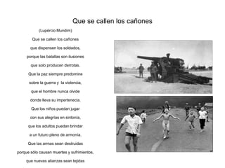 Que se callen los cañones
            (Lupércio Mundim)

        Que se callen los cañones

       que dispensen los soldados,

     porque las batallas son ilusiones

       que solo producen derrotas.

      Que la paz siempre predomine

      sobre la guerra y la violencia,

       que el hombre nunca olvide

       donde lleva su impertenecia.

       Que los niños puedan jugar

       con sus alegrías en sintonía,

      que los adultos puedan brindar

      a un futuro pleno de armonía.

     Que las armas sean destruidas

porque sólo causan muertes y sufrimientos,

    que nuevas alianzas sean tejidas
 