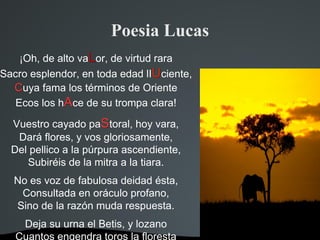 Poesia Lucas
    ¡Oh, de alto vaLor, de virtud rara
Sacro esplendor, en toda edad lIUciente,
  Cuya fama los términos de Oriente
   Ecos los hAce de su trompa clara!

  Vuestro cayado paStoral, hoy vara,
   Dará flores, y vos gloriosamente,
  Del pellico a la púrpura ascendiente,
     Subiréis de la mitra a la tiara.
  No es voz de fabulosa deidad ésta,
   Consultada en oráculo profano,
  Sino de la razón muda respuesta.
    Deja su urna el Betis, y lozano
   Cuantos engendra toros la floresta
 