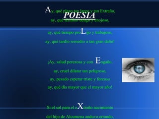 Ay, qué plazo tan largo y tan Extraño,
        POESIAenojoso,
 ay, qué término uengo y

 ay, qué tiempo pro    Lijo y trabajoso,
ay, qué tardío remedio a tan gran daño!



 ¡Ay, salud perezosa y con    Engaño,
     ay, cruel dilatar tan peligroso,
  ay, pesado esperar triste y forzoso
 ay, qué día mayor que el mayor año!



                   Xtraño nacimiento
 Si el sol para el e

del hijo de Alcumena anduvo errando,
 