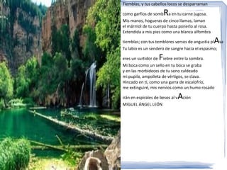Tiemblas, y tus cabellos locos se desparraman

                        R
como garfios de somb a en tu carne jugosa.
Mis manos, hogueras de cinco llamas, laman
el mármol de tu cuerpo hasta ponerlo al rosa.
Extendida a mis pies como una blanca alfombra

                                                A
tiemblas; con tus temblores versos de angustia pl sa
Tu labio es un sendero de sangre hacia el espasmo;

                    F
eres un surtidor de iebre entre la sombra.
Mi boca como un sello en tu boca se graba
y en las morbideces de tu seno caldeado
mi pupila, ampolleta de vértigos, se clava.
Hincado en ti, como una garra de escalofrío,
me extinguiré, mis nervios como un humo rosado

irán en espirales de besos al v   Ación
MIGUEL ÁNGEL LEÓN
 