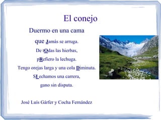 El conejo
     Duermo en una cama
        que Jamás se arruga.
         De tOdas las hierbas,
         pRefiero la lechuga.
Tengo orejas larga y una cola Diminuta.
       SI echamos una carrera,
           gano sin disputa.


 José Luís Gárfer y Cocha Fernández
 