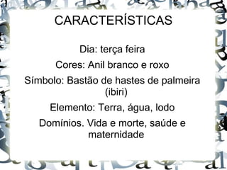 CARACTERÍSTICAS 
Dia: terça feira 
Cores: Anil branco e roxo 
Símbolo: Bastão de hastes de palmeira 
(ibiri) 
Elemento: Terra, água, lodo 
Domínios. Vida e morte, saúde e 
maternidade 
 