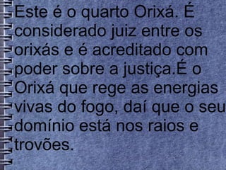 Este é o quarto Orixá. É 
considerado juiz entre os 
orixás e é acreditado com 
poder sobre a justiça.É o 
Orixá que rege as energias 
vivas do fogo, daí que o seu 
domínio está nos raios e 
trovões. 
 