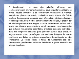 O Candomblé é uma das religiões africanas que 
se desenvolveram em terras brasileiras. Seus seguidores cultuam os 
orixás, deuses africanos e se consideram conectados a objetos, 
animais ou plantas ancestrais, conhecidos como totens. Os Orixás 
recebem homenagens regulares, com oferendas , cânticos, danças e 
roupas especiais. Para melhor compreender esta religião, é preciso ter 
em mente que muitos dos negros trazidos para o Brasil pertenciam a 
povos que tinham uma estrutura social complexa, com hierarquias 
que incluíam reis, rainhas, sacerdotes, príncipes, generais, exércitos e 
mais. No tempo das senzalas, para poderem cultuar seus orixás, os 
negros usaram como camuflagem um altar com imagens de santos 
católicos e por baixo os próprios escondidos, denominando-se isto: 
sincretismo. Os orixás, rituais e festas do Candomblé são hoje 
considerados patrimônios culturais brasileiros e parte essencial do 
folclore brasileiro. 
 
