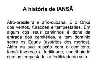 A história de IANSÃ 
Afro-brasileira e afro-cubana. É o Orixá 
dos ventos, furacões e tempestades. Em 
algum dos seus caminhos é dona da 
entrada dos cemitérios, e tem domínio 
sobre os Eguns (espíritos dos mortos). 
Além da sua relação com o cemitério, 
Iansã favorece a fertilidade, contribuindo 
com as tempestades à fertilidade do solo. 
 