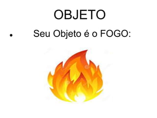 OBJETO 
 Seu Objeto é o FOGO: 
 