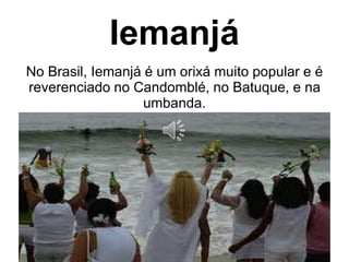 Iemanjá 
No Brasil, Iemanjá é um orixá muito popular e é 
reverenciado no Candomblé, no Batuque, e na 
umbanda. 
 