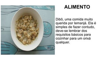 ALIMENTO 
Dibô, uma comida muito 
querida por Iemanjá. Ela é 
simples de fazer contudo, 
deve-se lembrar dos 
requisitos básicos para 
cozinhar para um orixá 
qualquer. 
 