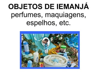 OBJETOS DE IEMANJÁ 
perfumes, maquiagens, 
espelhos, etc. 
 