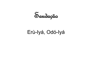 Saudação 
Erù-Iyá, Odó-Iyá 
 