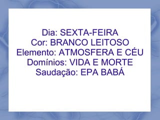 Dia: SEXTA-FEIRA 
Cor: BRANCO LEITOSO 
Elemento: ATMOSFERA E CÉU 
Domínios: VIDA E MORTE 
Saudação: EPA BABÁ 
 