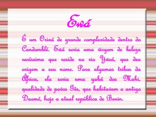 Ewá 
É um Orixá de grande complexidade dentro do 
Candomblé. Ewá seria uma virgem de beleza 
raríssima que reside no rio Yweá, que deu 
origem a seu nome. Para algumas tribos da 
África, ela seria uma yabá dos Mahi, 
qualidade de povos Gês, que habitavam o antigo 
Daomé, hoje a atual república de Benin. 
 