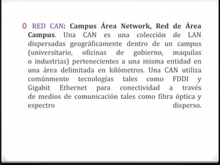 0 RED CAN: Campus Área Network, Red de Área
Campus. Una CAN es una colección de LAN
dispersadas geográficamente dentro de un campus
(universitario, oficinas de gobierno, maquilas
o industrias) pertenecientes a una misma entidad en
una área delimitada en kilómetros. Una CAN utiliza
comúnmente tecnologías tales como FDDI y
Gigabit Ethernet para conectividad a través
de medios de comunicación tales como fibra óptica y
espectro disperso.
 