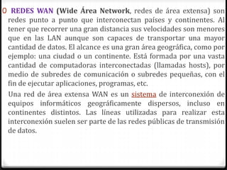 0 REDES WAN (Wide Área Network, redes de área extensa) son
redes punto a punto que interconectan países y continentes. Al
tener que recorrer una gran distancia sus velocidades son menores
que en las LAN aunque son capaces de transportar una mayor
cantidad de datos. El alcance es una gran área geográfica, como por
ejemplo: una ciudad o un continente. Está formada por una vasta
cantidad de computadoras interconectadas (llamadas hosts), por
medio de subredes de comunicación o subredes pequeñas, con el
fin de ejecutar aplicaciones, programas, etc.
Una red de área extensa WAN es un sistema de interconexión de
equipos informáticos geográficamente dispersos, incluso en
continentes distintos. Las líneas utilizadas para realizar esta
interconexión suelen ser parte de las redes públicas de transmisión
de datos.
 