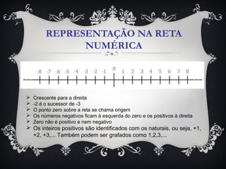 REPRESENTAÇÃO NA RETA
NUMÉRICA
 Crescente para a direita
 -2 é o sucessor de -3
 O ponto zero sobre a reta se chama origem
 Os números negativos ficam à esquerda do zero e os positivos à direita
 Zero não é positivo e nem negativo
 Os inteiros positivos são identificados com os naturais, ou seja, +1,
+2, +3,... Também podem ser grafados como 1,2,3,...
 