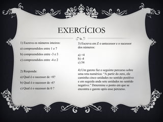 EXERCÍCIOS
1) Escreva os números inteiros:
a) compreendidos entre 1 e 7
b) compreendidos entre -3 e 3
c) compreendidos entre -4 e 2
2) Responda:
a) Qual é o sucessor de +8?
b) Qual é o sucessor de -6?
c) Qual é o sucessor de 0 ?
3) Escreva em Z o antecessor e o sucessor
dos números:
a) +4
b) -4
c) 54
4) Um garoto faz o seguinte percurso sobre
uma reta numérica: “A partir do zero, ele
caminha cinco unidades no sentido positivo
e em seguida anda sete unidades no sentido
negativo.” Determine o ponto em que se
encontra o garoto após esse percurso.
 