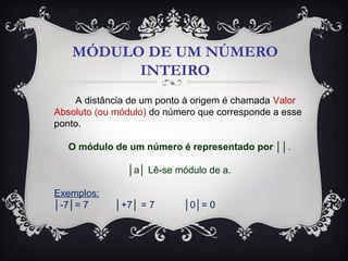 MÓDULO DE UM NÚMERO
INTEIRO
A distância de um ponto à origem é chamada Valor
Absoluto (ou módulo) do número que corresponde a esse
ponto.
O módulo de um número é representado por ││.
│a│ Lê-se módulo de a.
Exemplos:
│-7│= 7 │+7│ = 7 │0│= 0
 