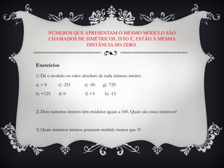 1) Dê o modulo ou valor absoluto de cada número inteiro:
a) + 8 c) -251 e) -50 g) -729
b) +125 d) 0 f) +3 h) -13
2) Dois números inteiros têm módulos iguais a 100. Quais são esses números?
3) Quais números inteiros possuem módulo menor que 5?
NÚMEROS QUE APRESENTAM O MESMO MÓDULO SÃO
CHAMADOS DE SIMÉTRICOS, ISTO É, ESTÃO À MESMA
DISTÂNCIA DO ZERO.
Exercícios
 