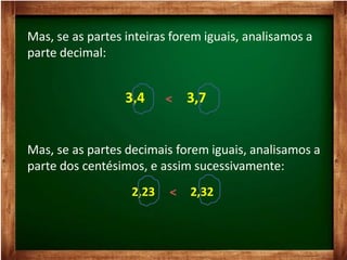 Mas, se as partes inteiras forem iguais, analisamos a
parte decimal:
3,4 3,7
Mas, se as partes decimais forem iguais, analisamos a
parte dos centésimos, e assim sucessivamente:
2,23 2,32
 