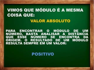 VIMOS QUE MÓDULO É A MESMA
COISA QUE:
VALOR ABSOLUTO
PARA ENCONTRAR O MÓDULO DE UM
NÚMERO, BASTA ANALISAR A DISTÂNCIA
QUE ESSE NÚMERO SE ENCONTRA DA
ORIGEM. O RESULTADO DE UM MÓDULO
RESULTA SEMPRE EM UM VALOR:
POSITIVO
 