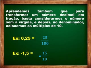 Aprendemos também que para
transformar um número decimal em
fração, basta considerarmos o número
sem a vírgula, e depois, no denominador,
colocamos os múltiplos de 10.
Ex: 0,25 = 𝟐𝟓
𝟏𝟎𝟎
Ex: -1,5 =
-
15
10
 
