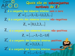 Quais são os subconjuntos
                             notáveis de Z?
Ζ   *
        é o conjunto dos números inteiros sem o zero.
                Ζ = {...,−3,−2,−1,1,2,3,...}
                 *


Ζ + é o conjunto dos números inteiros não-negativos.
                      Ζ + = { 0,1,2,3,...}
Ζ−       é o conjunto dos números inteiros não-positivos.
                     Ζ − = {...,−3,−2,−1,0}
Ζ   *
    + é o conjunto dos números inteiros positivos.
                        Ζ* = {1,2,3,...}
                         +

Ζ   *
    − é o conjunto dos números inteiros negativos.
                      Ζ = {...,−3,−2,−1}
                        *
                        _
 