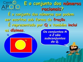 E o conjunto dos números
                  racionais?
  É o conjunto dos números que podem
ser escritos sob forma de fração.
  É representado por Q e também inclui
as dízimas.          Os conjuntos N
 Q                     e Z são
              Z     subconjuntos
          N
                        de Q.
 