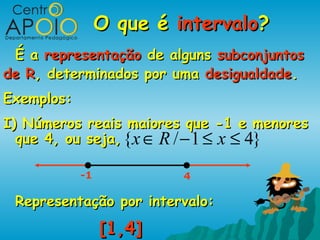 O que é intervalo?
 É a representação de alguns subconjuntos
de R, determinados por uma desigualdade.
Exemplos:
I) Números reais maiores que -1 e menores
  que 4, ou seja, {x ∈ R / − 1 ≤ x ≤ 4}

            -1            4

 Representação por intervalo:
                 [1,4]
 