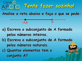 Tente fazer sozinho!
Analise a reta abaixo e faça o que se pede:

          -2,6            6


a) Escreva o subconjunto de   A formado
   pelos números inteiros.
b) Escreva o subconjunto de   A formado
   pelos números naturais.
c) Quantos elementos tem o
   conjunto A?
 