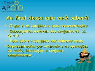 Ao final dessa aula você saberá:
  O que é um conjunto e suas representações
 Subconjuntos notáveis dos conjuntos N, Z,
  Q e R.
 Tudo sobre o conjunto dos números reais

 Representações por intervalo e as operações
  de união, interseção e conjunto
  complementar.
 