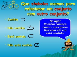 Que símbolos usamos para
              relacionar um conjunto
               com outro conjunto?
   Contém   ⊃                   Se liga!
                            Contém começa
   Não contém     ⊃       com c, mas quem
                            fica com ele é o

                   ⊂
                              está contido.
   Está contido

   Não está contido   ⊄
 