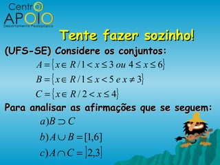 Tente fazer sozinho!
(UFS-SE) Considere os conjuntos:
     A = { x ∈ R / 1 < x ≤ 3 ou 4 ≤ x ≤ 6}
      B = { x ∈ R / 1 ≤ x < 5 e x ≠ 3}
      C = { x ∈ R / 2 < x ≤ 4}
Para analisar as afirmações que se seguem:
         a )B ⊃ C
         b) A ∪ B = [1,6]
         c) A ∩ C = ] 2,3]
 