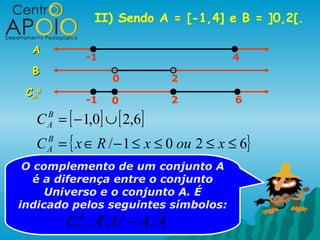 II) Sendo A = [-1,4] e B = ]0,2[.

  A
                 -1                    4
  B
                      0         2
 C AB
                 -1   0         2       6

   C = [ − 1,0] ∪ [ 2,6]
        B
        A

   C = { x ∈ R / − 1 ≤ x ≤ 0 ou 2 ≤ x ≤ 6}
        B
        A

 O complemento de um conjunto A
   é a diferença entre o conjunto
     Universo e o conjunto A. É
indicado pelos seguintes símbolos:
            C , A' , U − A, A
             A
             U
 