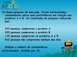 3) Numa pesquisa de mercado, foram entrevistados
  consumidores sobre suas preferências em relação aos
  produtos A e B. Os resultados da pesquisa indicaram
  que:

•   310   pessoas   compraram o produto A
•   220   pessoas   compraram o produto B
•   110   pessoas   compraram os produtos A e B
•   510   pessoas   não compraram nenhum dos dois

  Indique o número de consumidores
entrevistados, dividido por 10.
 